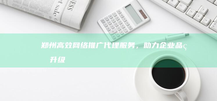 郑州高效网络推广代理服务，助力企业品牌升级